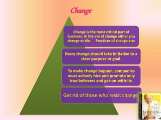 Change
Change is the most critical part of
business. In the era of change either you
change or die. Practices of change are:
Every change should take initiative to a
clear purpose or goal.
To make change happen, companies
must actively hire and promote only
true believers and get-on-with-its.
Get rid of those who resist change.
 