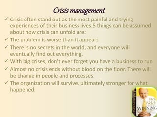 Crisismanagement
 Crisis often stand out as the most painful and trying
experiences of their business lives.5 things can be assumed
about how crisis can unfold are:
 The problem is worse than it appears
 There is no secrets in the world, and everyone will
eventually find out everything.
 With big crises, don’t ever forget you have a business to run
 Almost no crisis ends without blood on the floor. There will
be change in people and processes.
 The organization will survive, ultimately stronger for what
happened.
 