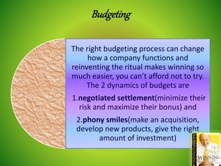 Budgeting
The right budgeting process can change
how a company functions and
reinventing the ritual makes winning so
much easier, you can’t afford not to try.
The 2 dynamics of budgets are
1.negotiated settlement(minimize their
risk and maximize their bonus) and
2.phony smiles(make an acquisition,
develop new products, give the right
amount of investment)
 