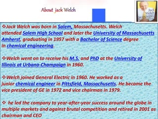 Jack Welch was born in Salem, Massachusetts. Welch
attended Salem High School and later the University of Massachusetts
Amherst, graduating in 1957 with a Bachelor of Science degree
in chemical engineering.
Welch went on to receive his M.S. and PhD at the University of
Illinois at Urbana-Champaign in 1960.
Welch joined General Electric in 1960. He worked as a
junior chemical engineer in Pittsfield, Massachusetts. He became the
vice president of GE in 1972 and vice chairman in 1979.
 he led the company to year-after-year success around the globe in
multiple markets and against brutal competition and retired in 2001 as
chairman and CEO
 