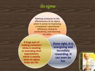 Sixsigma
Nothing compares to the
effectiveness of six sigma
when it comes to improving
a company’s operational
efficiency, raising its
productivity, and lowering
its costs.
Done right, it is
energizing and
incredibly
rewarding. It
can even be
fun.
A huge part of
making customers
sticky is meeting
or exceeding their
expectations,
which is exactly
what six sigma
helps you do.
 