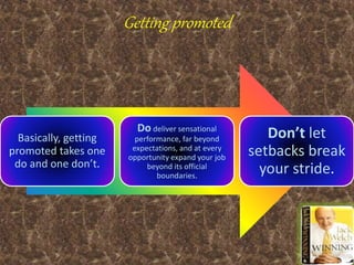Getting promoted
Basically, getting
promoted takes one
do and one don’t.
Do deliver sensational
performance, far beyond
expectations, and at every
opportunity expand your job
beyond its official
boundaries.
Don’t let
setbacks break
your stride.
 