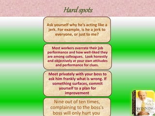 Hard spots
Ask yourself why he's acting like a
jerk. For example, is he a jerk to
everyone, or just to me?
Most workers overrate their job
performance and how well-liked they
are among colleagues. Look honestly
and objectively at your own attitudes
and performance for clues.
Meet privately with your boss to
ask him frankly what is wrong. If
something surfaces, commit
yourself to a plan for
improvement.
Nine out of ten times,
complaining to the boss's
boss will only hurt you.
 