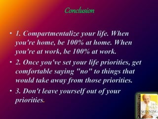 Conclusion
• 1. Compartmentalize your life. When
you're home, be 100% at home. When
you're at work, be 100% at work.
• 2. Once you've set your life priorities, get
comfortable saying "no" to things that
would take away from those priorities.
• 3. Don't leave yourself out of your
priorities
 