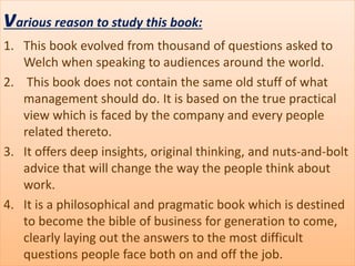 various reason to study this book:
1. This book evolved from thousand of questions asked to
Welch when speaking to audiences around the world.
2. This book does not contain the same old stuff of what
management should do. It is based on the true practical
view which is faced by the company and every people
related thereto.
3. It offers deep insights, original thinking, and nuts-and-bolt
advice that will change the way the people think about
work.
4. It is a philosophical and pragmatic book which is destined
to become the bible of business for generation to come,
clearly laying out the answers to the most difficult
questions people face both on and off the job.
 