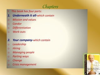 Chapters
• This book has four parts:
1. Underneath it all-which contain
o Mission and values
o Candor
o Differentiation
o Work-outs
2. Your company-which contain
o Leadership
o Hiring
o Managing people
o Parting ways
o Change
o Crisis management
 