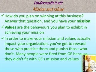 Underneathit all:
Missionand values
How do you plan on winning at this business?
Answer that question, and you have your mission.
Values are the behaviours you plan to exhibit in
achieving your mission
In order to make your mission and values actually
impact your organization, you've got to reward
those who practice them and punish those who
don't. Many people were fired from GE because
they didn't fit with GE's mission and values.
 