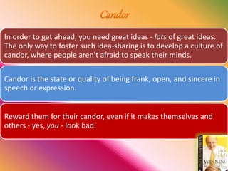 Candor
In order to get ahead, you need great ideas - lots of great ideas.
The only way to foster such idea-sharing is to develop a culture of
candor, where people aren't afraid to speak their minds.
Candor is the state or quality of being frank, open, and sincere in
speech or expression.
Reward them for their candor, even if it makes themselves and
others - yes, you - look bad.
 