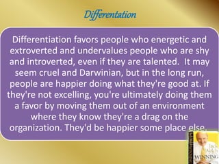 Differentation
Differentiation favors people who energetic and
extroverted and undervalues people who are shy
and introverted, even if they are talented. It may
seem cruel and Darwinian, but in the long run,
people are happier doing what they're good at. If
they're not excelling, you're ultimately doing them
a favor by moving them out of an environment
where they know they're a drag on the
organization. They'd be happier some place else.
 