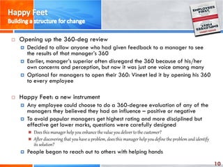 10
 Opening up the 360-deg review
 Decided to allow anyone who had given feedback to a manager to see
the results of that manager’s 360
 Earlier, manager’s superior often disregard the 360 because of his/her
own concerns and perception, but now it was just one voice among many
 Optional for managers to open their 360: Vineet led it by opening his 360
to every employee
 Happy Feet: a new instrument
 Any employee could choose to do a 360-degree evaluation of any of the
managers they believed they had an influence – positive or negative
 To avoid popular managers get highest rating and more disciplined but
effective get lower marks, questions were carefully designed
 Does this manager help you enhance the value you deliver to the customer?
 After discovering that you have a problem, does this manager help you define the problem and identify
its solution?
 People began to reach out to others with helping hands
 