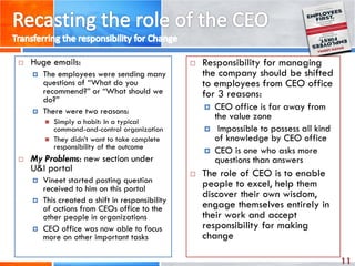 11
 Huge emails:
 The employees were sending many
questions of “What do you
recommend?” or “What should we
do?”
 There were two reasons:
 Simply a habit: In a typical
command-and-control organization
 They didn’t want to take complete
responsibility of the outcome
 My Problems: new section under
U&I portal
 Vineet started posting question
received to him on this portal
 This created a shift in responsibility
of actions from CEOs office to the
other people in organizations
 CEO office was now able to focus
more on other important tasks
 Responsibility for managing
the company should be shifted
to employees from CEO office
for 3 reasons:
 CEO office is far away from
the value zone
 Impossible to possess all kind
of knowledge by CEO office
 CEO is one who asks more
questions than answers
 The role of CEO is to enable
people to excel, help them
discover their own wisdom,
engage themselves entirely in
their work and accept
responsibility for making
change
 