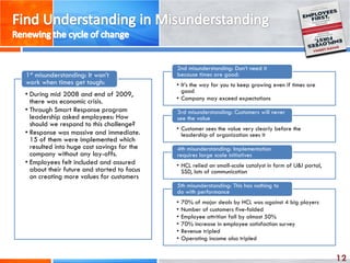 12
• During mid 2008 and end of 2009,
there was economic crisis.
• Through Smart Response program
leadership asked employees: How
should we respond to this challenge?
• Response was massive and immediate.
15 of them were implemented which
resulted into huge cost savings for the
company without any lay-offs.
• Employees felt included and assured
about their future and started to focus
on creating more values for customers
1st misunderstanding: It won’t
work when times get tough: • It’s the way for you to keep growing even if times are
good
• Company may exceed expectations
2nd misunderstanding: Don’t need it
because times are good:
• Customer sees the value very clearly before the
leadership of organization sees it
3rd misunderstanding: Customers will never
see the value
• HCL relied on small-scale catalyst in form of U&I portal,
SSD, lots of communication
4th misunderstanding: Implementation
requires large scale initiatives
• 70% of major deals by HCL was against 4 big players
• Number of customers five-folded
• Employee attrition fall by almost 50%
• 70% increase in employee satisfaction survey
• Revenue tripled
• Operating income also tripled
5th misunderstanding: This has nothing to
do with performance
 