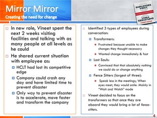 4
 In new role, Vineet spent the
next 2 weeks visiting
facilities and talking with as
many people at all levels as
he could
 He shared current situation
with employee as:
 HCLT had lost its competitive
edge
 Company could crash any
day and have limited time to
prevent disaster
 Only way to prevent disaster
is to accelerate, move faster
and transform the company
 Identified 3 types of employees during
conversation:
 Transformers:
 Frustrated because unable to make
changes they thought necessary
 Wanted change immediately & fast
 Lost Souls:
 Convinced that that absolutely nothing
we could do or change anything
 Fence Sitters (largest of three):
 Speak less in the meetings; When
eyes meet, they would smile. Mainly in
“Wait and Watch” mode
 Vineet decided to focus on the
transformers so that once they are
aboard they would bring a lot of fence-
sitters.
 