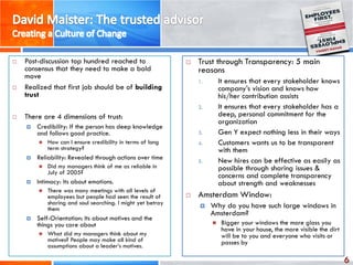 6
 Post-discussion top hundred reached to
consensus that they need to make a bold
move
 Realized that first job should be of building
trust
 There are 4 dimensions of trust:
 Credibility: If the person has deep knowledge
and follows good practice.
 How can I ensure credibility in terms of long
term strategy?
 Reliability: Revealed through actions over time
 Did my managers think of me as reliable in
July of 2005?
 Intimacy: Its about emotions.
 There was many meetings with all levels of
employees but people had seen the result of
sharing and soul searching. I might yet betray
them
 Self-Orientation: Its about motives and the
things you care about
 What did my managers think about my
motives? People may make all kind of
assumptions about a leader’s motives.
 Trust through Transparency: 5 main
reasons
1. It ensures that every stakeholder knows
company’s vision and knows how
his/her contribution assists
2. It ensures that every stakeholder has a
deep, personal commitment for the
organization
3. Gen Y expect nothing less in their ways
4. Customers wants us to be transparent
with them
5. New hires can be effective as easily as
possible through sharing issues &
concerns and complete transparency
about strength and weaknesses
 Amsterdam Window:
 Why do you have such large windows in
Amsterdam?
 Bigger your windows the more glass you
have in your house, the more visible the dirt
will be to you and everyone who visits or
passes by
 