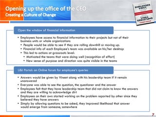 7
• Employees have access to financial information to their projects but not of their
business units or whole organizations
• People would be able to see if they are rolling downhill or moving up.
• Financial info of each Employee’s team was available on his/her desktop
• This led to actions at grassroots level:
• Motivated the teams that were doing well (recognition of effort)
• New sense of purpose and direction was quite visible in the teams
Open the window of financial information
• Answers would be given by Vineet along with his leadership team if it remain
unanswered
• Everyone was able to see the question, the questioner and the answer
• Employees felt that they have leadership team that did not claim to know the answers
and they are willing to acknowledge dirt
• Employees on their own started working on the problem reported by other since they
believed they have answers
• Simply by allowing questions to be asked, they improved likelihood that answer
would emerge from someone, somewhere
U&I Portal: an Online forum for employee’s queries
 