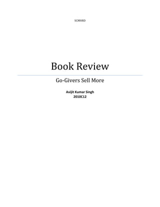 SCMHRDBook ReviewGo-Givers Sell MoreAvijit Kumar Singh2010C12<br />BOOK REVIEW<br />Title: Go-Givers Sell More<br />Author: Bob Burg and John David Mann<br />Publisher: Penguin Group<br />Published Date: February 2010<br />Edition: 2nd edition, 7th Reprint 2010<br />Pages: 193<br />ISBN: 1-59-184308-1<br />GO-GIVERS SELL MORE<br />“Most people just laugh when they hear that the secret to success is giving.  Then again, most people are nowhere near as successful as they wish they were.”<br />‘Go-givers sell more’ is bound to inspire many readers with its message that switching one’s focus from getting to giving is not only a more gratifying option to live, but a more profitable way as well. Many people wonder, “Do these lessons stand up against the difficult challenges of everyday real-world trade?” Go-Givers Sell More answers that question very well!<br />It is a powerful and effective approach to selling, Go-Givers Sell More completely revolutionizes the way the people have traditionally viewed sales. The great upside-down myth about sales is that it is an effort to get something from the others. The truth is that the sales -as more precisely is the contrary: is about giving. <br />Bob Burg and John David Mann point out that most people believe they would never be successful in sales. They also make the startling revelation that many current members of the sales profession harbor that secret belief themselves. The authors recognize the problem as sales people having the entire idea of sales backwards. . In fact their whole concept can be summed up in one oft used biblical phrase; Give and you will receive.<br /> For the authors, this backwards approach considers sales as getting people to do something almost against their will, through convincing sales pitches and manipulation. Because this concept is based on taking advantage of others, it fails. The authors provide the paradigm changing idea that sales is about giving advantage to others.<br />The writing is style is formal, interesting and short paragraphed. The entire text is composed in straightforward prose, in bite-sized chapters like mini-essays on the principles, as opposed to story format. With its interesting content flow, the book turns the conventional sales process on its head. Punctuated by stories of real-life salespeople who have become rich, successful and content, Go-Givers Sell More offers tips and strategies that anyone can start applying right away in their sales career - and in their life. The authors’ idea of giving value from the very beginning builds positive, trusting relationships that not only increase sales, but build long term customers who also share in the giving process. The old adversarial, zero sum game mentality that has been part of sales thinking for much too long gets a thorough rebuilding in this fine book. Along with creating value, the giving process touches people's lives in a positive and beneficial way that leads to their greater happiness.<br />A short term loss can often be the doorway to a long term gain. But, it should not be viewed in that light. Just give, and you might be surprised at the results.<br />Organized around The Go-Giver’s Five Laws of Stratospheric Success, this companion volume reveals a powerful approach to business and sales based on five steps: add value throughout; open the deal; talk less listen more; ask great questions; stay open.<br />#1. The Law of Value: Your true worth is determined by how much more you give in value than you take in payment#2. The Law of Compensation: Your income is determined by how many people you serve and how well you serve them#3. The Law of Influence: Your influence is determined by how abundantly you place other people’s interests first#4. The Law of Authenticity: The most valuable gift you have to offer is yourself#5. The Law of Receptivity: The key to effective giving is to stay open to receiving<br />“Great salespeople are not great because they have mastered ‘the close,’ or because they give a dazzling presentation, or because they could shoot holes in any customer objection from fifty paces. Genuinely great salespeople are great because they create a vast and spreading sphere of good will wherever they go. They enrich, enhance and add value to people’s lives. They make people happier.<br />“But the most remarkable thing about great salespeople is that they are not all that rare. In fact, you can find them everywhere—because being a great salesperson doesn’t require mastery of complex or elaborate skills. This is very good news, because it means that anyone can be great in sales. It means you can be great in sales..<br />The Law Of Value – Your true worth is determined by how much more value you give then in value you take in payment.  What I got out of this chapter was just to be a value river.  Flow with value day in and day out.  Make value your middle name and hold it close.  Where you see you can give more value do it, don’t even think about it and don’t keep score.  What goes around comes around and the more value you put out the more it comes back to you.<br />In the dialogue in the book, it comes out that giving to get is not the proper strategy either, but rather giving out of the love of giving. In other words, giving to give is something you “do,” while giving because you love to give is something you are…who you “be.” As we’ve noticed in several of the past Daily Grams, you must be before you can do with any integrity. Quoting from The Go-Giver parable, “…but the point isn’t to [exceed people's expectations so they will] pay you more, it’s to give them more…because you love to. It’s a way of life. When you do, then very, very profitable things begin to happen.”  The author sums it all up by noting, “All the great fortunes in the world have been created by men and women who had a greater passion for what they were giving–their product, service, or idea–than for what they were getting. And many of those great fortunes have been squandered by others who had a greater passion for what they were getting than what they were giving.”<br />The Law of Compensation – Your income is determined by how many people you serve and how well you serve them.  This law goes hand-in-hand with the law of value.  The law of compensation is what you make now but if you increase your value your compensation will increase also.<br />This helps explain the troubling disparity between what good teachers, nurses, et al., earn when compared to athletes, rock stars, and the like. Again, “compensation is directly proportional to how many lives you touch.” That doesn’t mean that teachers and other dedicated people servants are worth less…just that they are compensated less simply because they touch relatively few lives in comparison to rock stars and other highly visible people. Kind of a hard pill to swallow, but I believe that if you will stop and reflect on it a bit, you’ll see that, like it or not, it seems to hold up in real life.<br />Find a way, or ways, to serve lots of people. Given the astounding rise in the number of millionaires in this country each succeeding year, people are demonstrating that there are a growing number of ways to “serve more people.” And no, most are not rock stars, nor highly visible. Indeed, we live in exciting times.<br />The Law of Influence – Your Influence is determined by how abundantly you place other people’s interests first.  Influence is something that everyone respects.  Influence is not easily earned and is not a title.  It is something that is something that is earned by being abundantly authentic and abundantly giving.  When you are abundantly giving and abundantly giving you will gain more influence because people respect you when you give to them and stay true to yourself.  The greatest influencers in the world have mastered these two things.<br />Influence is something that we often forget about as Entrepreneur’s. We always have 100′s of projects going on and millions of things flying through our subconscious and conscious mind (at least that’s how I feel).However, influence is something that we often take for granted and don’t actually think about as we usually focus on creating great content <br />The Law of Authenticity -The Most valuable gift you have to offer is yourself.  The more authentic you are the more people want to get to know you and help you out in any way they can.  The more authentic and true you stay to yourself the more transparent you and your business is and it allows more people to want to do business with you.  It’s like doing business with a friend compared to doing business with a car-salesman you just met.  It just make’s sense!<br />The only real “if only” is if only I would start to celebrate the way God made me.  According to the Law of Authenticity, one of the keys to “stratospheric success” is being yourself…being authentic.  You have to believe that people will be more impacted by the real you than by the false you that you are always pretending to be.  Here’s some of what The Go-Giver has to say about this:<br />“Reaching any goal you set takes ten percent specific knowledge or technical skills–ten percent, max.  The other ninety-plus percent is people skills.  And what’s the foundation of all people skills?  Liking people?  Caring about people?  Being a good listener?  Those are all helpful, but they’re not the core of it.  The core of it is who you are.  It starts with you.  As long s you’re trying to be someone else, or putting on some act or behavior someone else taught you, you have no possibility of truly reaching people….  You want people skills?  Then be a person.”For some of us, this law may well be the hardest to follow.<br />The Law of Receptivity – The Key to effective giving it to stay open to receiving.  The giving process initiates the receiving process and it usually costs more but that doesn’t mean it’s more important than receiving.  You need to receive in order to be able to give, If you cannot receive how can you keep that cycle going and give? you haven’t received anything to GIVE! By being a great receiver you increase your value and when you do that you are able to give more to the world.  So be open to receiving along with being a great giver.<br />I have never seen a commentary nor heard a sermon that explores this from the point of view that for someone to give, someone else must receive.  To take it to the extreme, if everybody literally refused to receive because they were holding out for the blessing that comes from giving, there would be nobody left to give to.  It would all come to a screeching halt!  Ridiculous, isn’t it?<br />Quoting from The Go-Giver, “Receiving is the natural result of giving.  If you give and then try to stop the receiving that comes back, you’re like King Canute watching the tide roll out and commanding it not to come back in.  It has to come back in, just as your heart has to contract after relaxing.”  Continuing to quote, “…the secret to success…to gaining it, to having it, is to give, give, give.  The secret to getting is giving.  And the secret to giving is making yourself open to receiving.”  Remember, the more you have, the more you have available to give.  Don’t shut off the flow.<br />It is a switch in mindset that allows for this law to work-<br />As you are familiar with if you have ever spoken with a successful individual, one of the main traits that these people have is that of generosity. They also see that receiving is the other side of the spectrum of giving and are open to receiving. These people eagerly receive and delight in the reception just as they eagerly give and are delighted to pass on what they learn. Instead of going against the flow of the universe, they merely join in with the flow.<br />Attitude of Gratitude- Something that I often overlooked was all of the great things in my life, the great people and the great opportunities that I have. I definitely have taken a lot of it for granted and didn’t take the time to appreciate all that life had to offer. I am so appreciative of all that I have, my family and friends, my health, a place to live, an opportunity to get a college education, the ability to network and help people like you and the opportunities to leave a legacy behind.<br />By being grateful for what we already have, this helps us get into a state of being more receptive when it is our time to receive the compensation for our work or even the acknowledgements from our work.<br />What I’ve learned is that Genuine Go-Givers don’t only focus on giving…they’d be crazy for doing that! They are also aware of the gifts that they receive and are delighted by these gifts!<br />Bob Burg and David Mann in their latest book put forward the idea that Go-Givers sell more of whatever it is that you are selling. I am in complete agreement. A major error that people make when thinking about the ‘Go-Giver’ philosophy is that it is just a case of ‘I scratch your back, and you scratch mine.’<br />WRONG, give with an open heart and expect nothing in return. The less you expect, the greater the rewards! Giving has a connotation involving things of monetary value. That is completely wrong. Giving can be offering advice, giving can be help, giving can be donating time. Give freely and see what happens.<br />I must say this was an awesome book; it’s definitely worth the read! I got so much out of it!.Here are a few lines I really loved from the book:<br />“Get busy Living, or Get busy dying.” – I fully agree with “You are either growing or dying” and this sums it up real well! Get busy on one of the two!<br />“Create Value, Touch people’s lives, build networks, Be Real, Stay open.” – This is something we should all be saying daily! it’s a code to live by!<br />I have a few major leanings and thought provoking examples in the ‘Go-Givers sell more’ that I just can’t get past — and that would lead me to classify the book as a “must-read” title instead of a “nice-to-read” classic.<br />Go-Givers Sell More is a book that I can recommend. You may not think of yourself as being in sales. Yet, we all are, we may be selling ideas, we may be selling expertise, we may be selling just plain old hard work, but we are selling.<br />