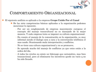 COMPORTAMIENTO ORGANIZACIONAL
 El siguiente análisis es aplicado a la empresa Grupo Unido Por el Canal
         De las siete competencias básicas aplicadas a la organización podemos
           mencionar lo siguiente.
               Por ser un conglomerado de empresa mayormente europeas el
               concepto del manejo transcultural no es manejado de la mejor
               manera. Y cada empresa trata se imponer su cultura organizacional.
               En cuanto al manejo de la comunicación en la organización, es muy
               informal siendo el dialogo cara a cara y la conversación telefónica el
               mas usado. Ocasionando mala interpretación y conflictos.
               No se tiene una cultura organizacional y no se promueve.
               Se aprende mucho del manejo de conflictos ya que estos están a la
               orden del día.
               A todos los niveles no existe un liderazgo que carismático, mas bien
               transaccional, pero al eliminarse los incentivos quedo un vacio q no
               ha sido llenado.
 