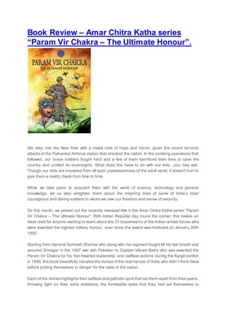 Book Review – Amar Chitra Katha series
“Param Vir Chakra – The Ultimate Honour”.
We step into the New Year with a mixed note of hope and horror, given the recent terrorist
attacks at the Pathankot Airforce station that shocked the nation. In the combing operations that
followed, our brave soldiers fought hard and a few of them sacrificed their lives to save the
country and protect its sovereignty. What does this have to do with our kids…you may ask.
Though our kids are insulated from all such unpleasantness of the adult world, it doesn’t hurt to
give them a reality check from time to time.
While we take pains to acquaint them with the world of science, technology and general
knowledge, let us also enlighten them about the inspiring lives of some of India’s most
courageous and daring soldiers to whom we owe our freedom and sense of security.
So this month, we picked out the recently released title in the Amar Chitra Katha series “Param
Vir Chakra – The Ultimate Honour”. With Indian Republic day round the corner, this makes an
ideal read for anyone wanting to learn about the 21 bravehearts of the Indian armed forces who
were awarded the highest military honour, ever since the award was instituted on January 26th
1950.
Starting from General Somnath Sharma who along with his regiment fought till his last breath and
secured Srinagar in the 1947 war with Pakistan to Captain Vikram Batra who was awarded the
Param Vir Chakra for his ‘lion hearted leadership’ and ‘selfless actions’ during the Kargil conflict
in 1999, this book beautifully narrates the stories of the real heroes of India who didn’t think twice
before putting themselves in danger for the sake of the nation.
Each of the stories highlights their selfless and patriotic spirit that set them apart from their peers,
throwing light on their early ambitions, the formidable tasks that they had set themselves to
 