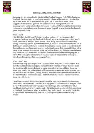 Saturday Girl by Helena Pielichaty

Saturday girl is a book about a 15 year old girl called Suzanne Fish. At the beginning
this book Suzanne looks to be a happy, regular 15 year old who is very involved in
her school work. But it is only until she gets a job at a local hair salon called
snippets, that Suzanne’s ‘perfect’ life turns out not to be so perfect after all.
Saturday Girl is written in the first person, so you do get the feeling that Suzanne is a
real person, especially as what Suzanne is going through is what hundreds of people
go through every day.

What I liked:
I liked the fact that Helena Pielichaty touched on two very serious everyday
problems (bullying, and briefly physical abuse), because most authors either won’t
touch on either or will just touch on one. I also really like the fact that as well as
having some very serious aspects to the book, it also has comical elements to it too. I
do think it’s important to have comical elements in a serious book, so the book itself
doesn’t become too dense and hard to read with pleasure. This book didn’t just tell a
story, to me it taught lessons and made me realise things that things aren’t always as
they seem and that sometimes the people you are the closest to are the people it’s
hardest to open up to for example in Suzanne’s case it was easier to open up to
friends she thought she had grown apart from.

What I didn’t like:
There where very few things I didn’t like about this book, but a fault I did find was
that the blurb is too revealing and makes the story line too obvious. Overall I think
the book was a bit too predictable in many places, but having said that there are
some very small – but still unpredictable moments, for example when Suzanne goes
out with Zoë and Patchouli (Patch), this was unpredictable for me because so far in
the book they had been considered a bad influence and Suzanne appeared to avoid
going out with them.

I would recommend this book to people who like a good quick read that has some
depth and a bit of comedy. This book was enjoyable to read and fun to imagine I was
there at those moments where you just have to laugh! On a scale of one to ten, I
would rate this book at seven and a half. I think that most people will find something
in this book that they can relate to and feel they understand. I personally think this
is a good book and I’m looking forward to reading more of Helena Pielichaty’s
books.
 