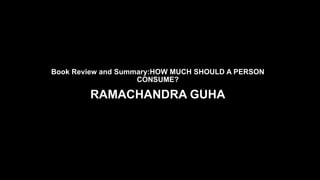 Book Review and Summary:HOW MUCH SHOULD A PERSON
CONSUME?
RAMACHANDRA GUHA
By Nikhil Nayyar, Ambedkar University Delhi
 
