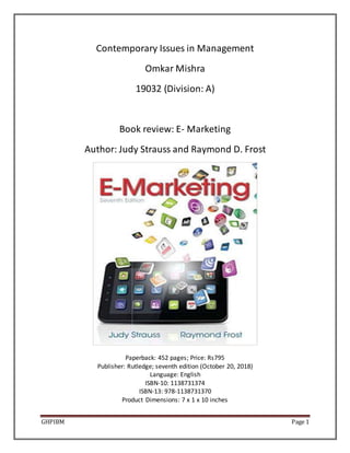 GHPIBM Page 1
Contemporary Issues in Management
Omkar Mishra
19032 (Division: A)
Book review: E- Marketing
Author: Judy Strauss and Raymond D. Frost
Paperback: 452 pages; Price: Rs795
Publisher: Rutledge; seventh edition (October 20, 2018)
Language: English
ISBN-10: 1138731374
ISBN-13: 978-1138731370
Product Dimensions: 7 x 1 x 10 inches
 