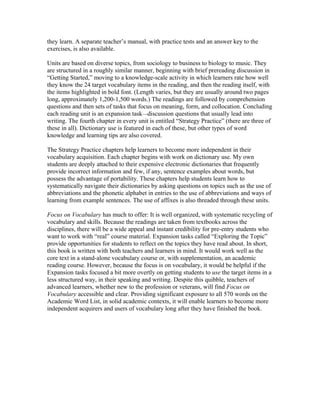 they learn. A separate teacher’s manual, with practice tests and an answer key to the
exercises, is also available.
Units are based on diverse topics, from sociology to business to biology to music. They
are structured in a roughly similar manner, beginning with brief prereading discussion in
“Getting Started,” moving to a knowledge-scale activity in which learners rate how well
they know the 24 target vocabulary items in the reading, and then the reading itself, with
the items highlighted in bold font. (Length varies, but they are usually around two pages
long, approximately 1,200-1,500 words.) The readings are followed by comprehension
questions and then sets of tasks that focus on meaning, form, and collocation. Concluding
each reading unit is an expansion task—discussion questions that usually lead into
writing. The fourth chapter in every unit is entitled “Strategy Practice” (there are three of
these in all). Dictionary use is featured in each of these, but other types of word
knowledge and learning tips are also covered.
The Strategy Practice chapters help learners to become more independent in their
vocabulary acquisition. Each chapter begins with work on dictionary use. My own
students are deeply attached to their expensive electronic dictionaries that frequently
provide incorrect information and few, if any, sentence examples about words, but
possess the advantage of portability. These chapters help students learn how to
systematically navigate their dictionaries by asking questions on topics such as the use of
abbreviations and the phonetic alphabet in entries to the use of abbreviations and ways of
learning from example sentences. The use of affixes is also threaded through these units.
Focus on Vocabulary has much to offer: It is well organized, with systematic recycling of
vocabulary and skills. Because the readings are taken from textbooks across the
disciplines, there will be a wide appeal and instant credibility for pre-entry students who
want to work with “real” course material. Expansion tasks called “Exploring the Topic”
provide opportunities for students to reflect on the topics they have read about. In short,
this book is written with both teachers and learners in mind. It would work well as the
core text in a stand-alone vocabulary course or, with supplementation, an academic
reading course. However, because the focus is on vocabulary, it would be helpful if the
Expansion tasks focused a bit more overtly on getting students to use the target items in a
less structured way, in their speaking and writing. Despite this quibble, teachers of
advanced learners, whether new to the profession or veterans, will find Focus on
Vocabulary accessible and clear. Providing significant exposure to all 570 words on the
Academic Word List, in solid academic contexts, it will enable learners to become more
independent acquirers and users of vocabulary long after they have finished the book.
 