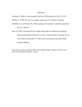 References
Coxhead, A. (2000). A new Academic Word List. TESOL Quarterly 34(2), 213-238.
Krashen, S. (1994). The power of reading. Englewood, CO: Libraries Unlimited.
Paribakht, T. S., & Wesche, M. (1998). Reading and “incidental” vocabulary acquisition.
SSLA 21, 196-224.
Qian, D. (1999). Assessing the role of depth and breadth of vocabulary knowledge in
reading comprehension [Electronic version]. Canadian Modern Language Review
56 (2). Retrieved December 14, 2004, from Communication and Mass Media
Complete database.
Marti Sevier teaches Academic Skills in the English Bridge Program at Simon Fraser
University in British Columbia, Canada.
 