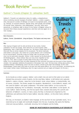 “Book Review”-Mustansir Dahodwala
Gulliver’s Travels (Chapter 2) -Johnathan Swift
Gulliver's Travels is an adventure story (in reality, a misadventure
story) involving several voyages of Lemuel Gulliver, a ship's surgeon,
who, because of a series of mishaps en route to recognized ports, ends
up, instead, on several unknown islands living with people and animals
of unusual sizes, behaviors, and philosophies, but who, after each
adventure, is somehow able to return to his home in England where he
recovers from these unusual experiences and then sets out again on a
new voyage..
________________________________________________________
Main Characters-
Gulliver, Farmer ,Glumdalclitch ,King and Queen, The Captain and many more
___________________________________________________________________
Plot-
After staying in England with his wife and family for two months, Gulliver
undertakes his next sea voyage, which takes him to a land of giants called
Brobdingnag. Here, a field worker discovers him. The farmer initially treats him as
little more than an animal, keeping him for amusement. The farmer eventually
sells Gulliver to the queen, who makes him a courtly diversion and is entertained
by his musical talents. Social life is easy for Gulliver after his discovery by the
court, but not particularly enjoyable. Gulliver is often repulsed by the physicality of
the Brobdingnagians, whose ordinary flaws are many times magnified by their
huge size. Thus, when a couple of courtly ladies let him play on their naked
bodies, he is not attracted to them but rather disgusted by their enormous skin pores and the sound of their torrential
urination. He is generally startled by the ignorance of the people here—even the king knows nothing about politics. More
unsettling findings in Brobdingnag come in the form of various animals of the realm that endanger his life. Even
Brobdingnagian insects leave slimy trails on his food that make eating difficult. On a trip to the frontier, accompanying the
royal couple, Gulliver leaves Brobdingnag when his cage is plucked up by an eagle and dropped into the sea. ).
_____________________________________________________________________________________________________
Summary-
As he travels as a ship's surgeon, Gulliver and a small crew are sent to find water on an island.
Instead they encounter a land of giants. As the crew flees, Gulliver is left behind and captured.
Gulliver's captor, a farmer, takes him to the farmer's home where Gulliver is treated kindly, but,
of course, curiously. The farmer assigns his daughter, Glumdalclitch, to be Gulliver's keeper, and
she cares for Gulliver with great compassion. The farmer takes Gulliver on tour across the
countryside, displaying him to onlookers. Eventually, the farmer sells Gulliver to the Queen. At
court, Gulliver meets the King, and the two spend many sessions discussing the customs and
behaviors of Gulliver's country. In many cases, the King is shocked and chagrined by the
selfishness and pettiness that he hears Gulliver describe. Gulliver, on the other hand, defends
England.
One day, on the beach, as Gulliver looks longingly at the sea from his box (portable room), he is
snatched up by an eagle and eventually dropped into the sea. A passing ship spots the floating
chest and rescues Gulliver, eventually returning him to England and his family.
DONE BY MUSTANSIR M DAHODWALA OF GRADE 9F
 