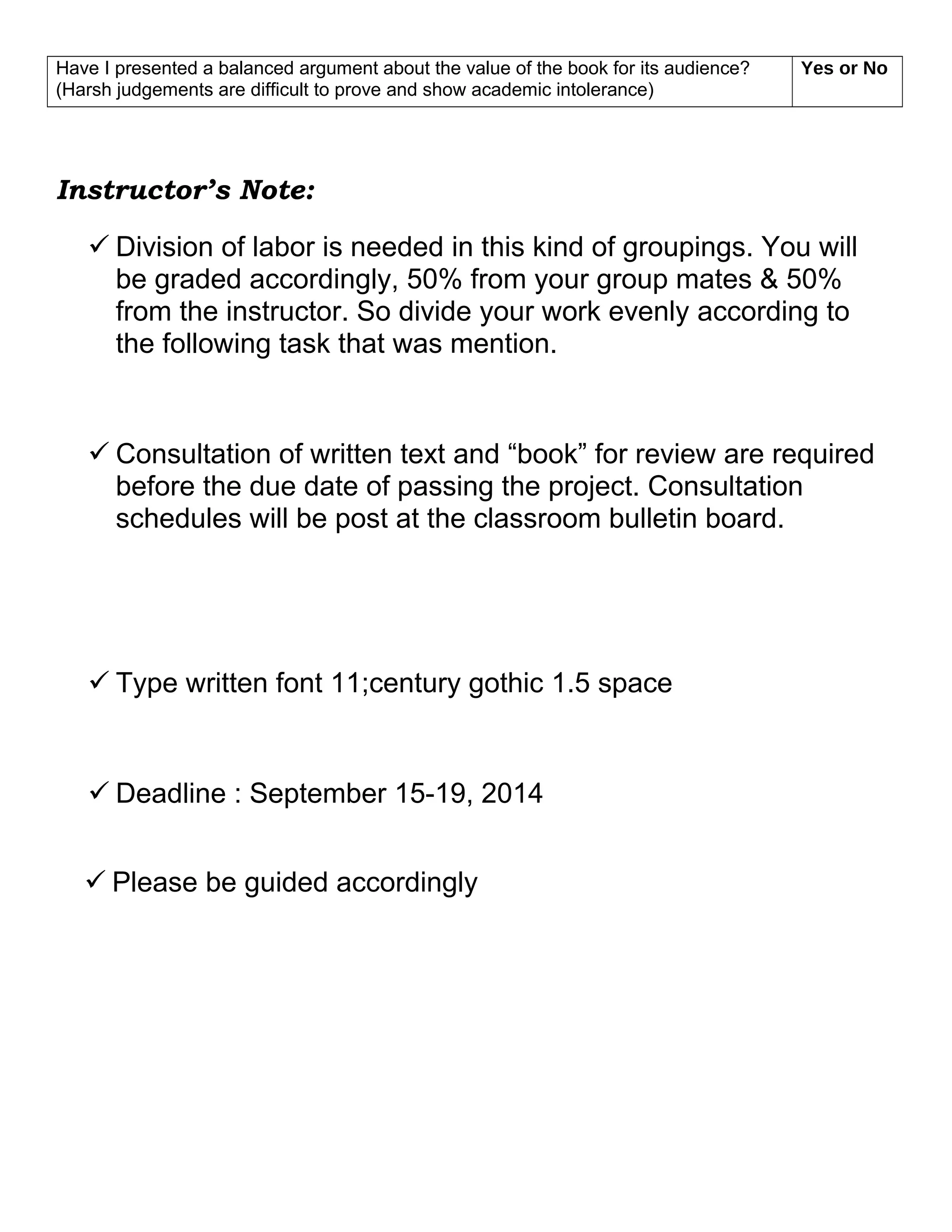 Have I presented a balanced argument about the value of the book for its audience?
(Harsh judgements are difficult to prove and show academic intolerance)
Yes or No
Instructor’s Note:
 Division of labor is needed in this kind of groupings. You will
be graded accordingly, 50% from your group mates & 50%
from the instructor. So divide your work evenly according to
the following task that was mention.
 Consultation of written text and “book” for review are required
before the due date of passing the project. Consultation
schedules will be post at the classroom bulletin board.
 Type written font 11;century gothic 1.5 space
 Deadline : September 15-19, 2014
 Please be guided accordingly
 