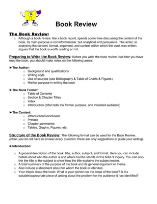 Book Review
The Book Review:
o Although a book review, like a book report, spends some time discussing the content of the
book, its main purpose is not informational, but analytical and persuasive. The writer, in
analysing the content, format, argument, and context within which the book was written,
argues that the book is worth reading or not.
Preparing to Write the Book Review: Before you write the book review, but after you have
read the book, you should make notes on the following areas:
►The Author:
o Background and qualifications
o Writing style
o Use of sources (see Bibliography & Table of Charts & Figures)
o His/her purpose in writing the book
►The Book Format:
o Table of Contents
o Section & Chapter Titles
o Index
o Introduction (often tells the format, purpose, and intended audience)
►The Content:
o Introduction/Conclusion
o Preface
o Chapter summaries
o Tables, Graphs, Figures, etc.
Structure of the Book Review: The following format can be used for the Book Review.
(Note: you do not have to answer every question; these are only suggestions to guide your writing).
►Introduction:
o A general description of the book: title, author, subject, and format. Here you can include
details about who the author is and where he/she stands in this field of inquiry. You can also
link the title to the subject to show how the title explains the subject matter.
o A brief summary of the purpose of the book and its general argument or theme.
o Also include a statement about for whom the book is intended.
o Your thesis about the book: What is your opinion on the ideas of the book? Is it a
suitable/appropriate piece of writing about the problem for the audience it has identified?
 