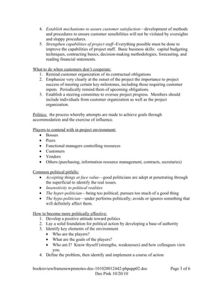 4. Establish mechanisms to assure customer satisfaction—development of methods
      and procedures to ensure customer sensibilities will not be violated by oversights
      and sloppy procedures.
   5. Strengthen capabilities of project staff--Everything possible must be done to
      improve the capabilities of project staff. Basic business skills: capital budgeting
      techniques, contracting basics, decision-making methodologies, forecasting, and
      reading financial statements.

What to do when customers don’t cooperate:
  1. Remind customer organization of its contractual obligations
  2. Emphasize very clearly at the outset of the project the importance to project
       success of meeting certain key milestones, including those requiring customer
       inputs. Periodically remind them of upcoming obligations.
  3. Establish a steering committee to oversee project progress. Members should
       include individuals from customer organization as well as the project
       organization.

Politics: the process whereby attempts are made to achieve goals through
accommodation and the exercise of influence.

Players to contend with in project environment:
   • Bosses
   • Peers
   • Functional managers controlling resources
   • Customers
   • Vendors
   • Others (purchasing, information resource management, contracts, secretaries)

Common political pitfalls:
  • Accepting things at face value—good politicians are adept at penetrating through
     the superficial to identify the real issues.
  • Insensitivity to political realities
  • The hyper-politician—being too political; pursues too much of a good thing
  • The hypo-politician—under performs politically; avoids or ignores something that
     will definitely affect them.

How to become more politically effective:
  1. Develop a positive attitude toward politics
  2. Lay a solid foundation for political action by developing a base of authority
  3. Identify key elements of the environment
      • Who are the players?
      • What are the goals of the players?
      • Who am I? Know thyself (strengths, weaknesses) and how colleagues view
          you.
  4. Define the problem, then identify and implement a course of action


bookreviewframenewpmnotes-doc-101020012442-phpapp02.doc                       Page 3 of 6
                              Dee Pink 10/20/10
 