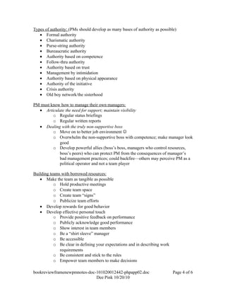 Types of authority: (PMs should develop as many bases of authority as possible)
   • Formal authority
   • Charismatic authority
   • Purse-string authority
   • Bureaucratic authority
   • Authority based on competence
   • Follow-thru authority
   • Authority based on trust
   • Management by intimidation
   • Authority based on physical appearance
   • Authority of the initiative
   • Crisis authority
   • Old boy network/the sisterhood

PM must know how to manage their own managers:
  • Articulate the need for support; maintain visibility
         o Regular status briefings
         o Regular written reports
  • Dealing with the truly non-supportive boss
         o Move on to better job environment 
         o Overwhelm the non-supportive boss with competence; make manager look
            good
         o Develop powerful allies (boss’s boss, managers who control resources,
            boss’s peers) who can protect PM from the consequences of manager’s
            bad management practices; could backfire—others may perceive PM as a
            political operator and not a team player

Building teams with borrowed resources:
   • Make the team as tangible as possible
           o Hold productive meetings
           o Create team space
           o Create team “signs”
           o Publicize team efforts
   • Develop rewards for good behavior
   • Develop effective personal touch
           o Provide positive feedback on performance
           o Publicly acknowledge good performance
           o Show interest in team members
           o Be a “shirt sleeve” manager
           o Be accessible
           o Be clear in defining your expectations and in describing work
              requirements
           o Be consistent and stick to the rules
           o Empower team members to make decisions

bookreviewframenewpmnotes-doc-101020012442-phpapp02.doc                      Page 4 of 6
                              Dee Pink 10/20/10
 