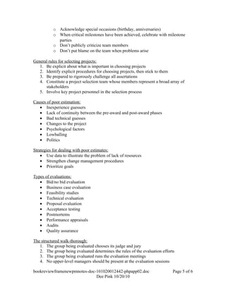 o Acknowledge special occasions (birthday, anniversaries)
           o When critical milestones have been achieved, celebrate with milestone
             parties
           o Don’t publicly criticize team members
           o Don’t put blame on the team when problems arise

General rules for selecting projects:
   1. Be explicit about what is important in choosing projects
   2. Identify explicit procedures for choosing projects, then stick to them
   3. Be prepared to rigorously challenge all assertations
   4. Constitute a project selection team whose members represent a broad array of
      stakeholders
   5. Involve key project personnel in the selection process

Causes of poor estimation:
   • Inexperience guessers
   • Lack of continuity between the pre-award and post-award phases
   • Bad technical guesses
   • Changes to the project
   • Psychological factors
   • Lowballing
   • Politics

Strategies for dealing with poor estimates:
    • Use data to illustrate the problem of lack of resources
    • Strengthen change management procedures
    • Prioritize goals

Types of evaluations:
   • Bid/no bid evaluation
   • Business case evaluation
   • Feasibility studies
   • Technical evaluation
   • Proposal evaluation
   • Acceptance testing
   • Postmortems
   • Performance appraisals
   • Audits
   • Quality assurance

The structured walk-thorough:
   1. The group being evaluated chooses its judge and jury
   2. The group being evaluated determines the rules of the evaluation efforts
   3. The group being evaluated runs the evaluation meetings
   4. No upper-level managers should be present at the evaluation sessions

bookreviewframenewpmnotes-doc-101020012442-phpapp02.doc                      Page 5 of 6
                              Dee Pink 10/20/10
 