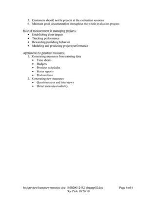 5. Customers should not be present at the evaluation sessions
   6. Maintain good documentation throughout the whole evaluation process

Role of measurement in managing projects:
   • Establishing clear targets
   • Tracking performance
   • Rewarding/punishing behavior
   • Modeling and predicting project performance

Approaches to generate measures:
   1. Generating measures from existing data
      • Time sheets
      • Budgets
      • Previous schedules
      • Status reports
      • Postmortems
   2. Generating new measures
      • Questionnaires and interviews
      • Direct measures/usability




bookreviewframenewpmnotes-doc-101020012442-phpapp02.doc                 Page 6 of 6
                              Dee Pink 10/20/10
 