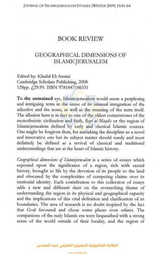 JOURNAL OF ISLAMICJERUSALEM STUDIES (WINTER 2009) 10:61-64
BOOK~ REVIEW
GEOGRAPHICAL DIMENSIONS OF
ISLAMICJERUSALEM
Edited by: Khalid El-Awaisi
Cambridge Scholars Publishing, 2008
128pp. £29.99. ISBN 9781847186331
To the untrained eye, Islamicjerusalem would seem a perplexing
and intriguing term in the sense of its unusual integration of the
adjective and the noun, as well as the meaning of the term itself.
The allusion here is in fact to one of the oldest cornerstones of the
monotheistic civilisation and faith, Bqyt al Maqdis or the region of
Islamicjerusalem defined by early and classical Islamic sources.
One might be forgiven then, for mistaking the discipline as a novel
and innovative one but its subject matter should surely and most
definitely be defined as a revival of classical and traditional
understandings that are at the heart of Islamic history.
Geographical dimensions ofIslamir:Jerusalem is a series of essays which
expound upon the significance of a region, rich with sacred
history, brought to life by the devotion of its people to the land
and obscured by the complexities of competing claims over its
territorial identity. Each contribution to this collection of essays
adds a new and different slant on the overarching theme of
understanding the region in its physicai and geographical capacity
and the implications of this vital definition and clarification of its
boundaries. The area of research is no doubt inspired by the fact
that God favoured and chose some places over others. The
companions of the early Islamic era were bequeathed with a strong
sense of the world outside of their locality, and the region of
‫اﻟﻤﻘﺪس‬ ‫ﻟﺒﻴﺖ‬ ‫اﻟﻤﻌﺮﻓﻲ‬ ‫ﻟﻠﻤﺸﺮوع‬ ‫اﻹﻟﻜﺘﺮوﻧﻴﺔ‬ ‫اﻟﻤﻜﺘﺒﺔ‬
www.isravakfi.org
 