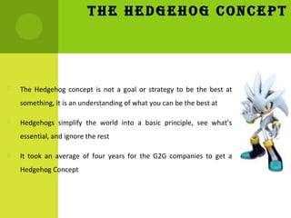 THE HEDGEHOG CONCEPT
 The Hedgehog concept is not a goal or strategy to be the best at
something, it is an understanding ...