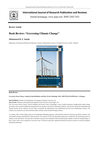International Journal of Research Publication and Reviews, Vol 3, no 2, pp 1020-1023, February 2022
International Journal of Research Publication and Reviews
Journal homepage: www.ijrpr.com ISSN 2582-7421
Review Article
Book Review: “Governing Climate Change”
Mohammed B. E. Saaida
Department of International Relations & Diplomacy, Faculty of administration sciences, Al-Istiqlal University, Jericho - Palestine
Book Review
Governing Climate Change. London:by HarrietBulkeley and Peter Newell. (Routledge. 2010. ISBN 978-0-415-46769-8,xix + 142 pages).
Harriet Bulkeleyis Reader in the Department of Geography at Durham University, UK.
Peter Newell is Professor of International Development at the University of East Anglia, UK.
The "Governing Climate Change" book by Bulkeley and Newell is part of Routledge’s series of global institutions. Itaddressesthe climate change
governance issues occurred significantly through the last two decades in the field of international relations. The issues hit strongly the relationships and
interests between all the countries over the world, in particular the industrialized, none industrialized and the newly industrialized countries. The
countries went mainly into two sides; theNorth modern countries and the South developing countries.
As a matter of fact, climate change came out with undeniable challenging sequences, which had been observed, tested and recorded by scientists, such
as the global warming, desertification, floods and storms. The emission of CO2 and chlorofluorocarbon gases resulted from the accelerating process of
industry are the main factors. The good side of humanity occurred in the multilateral efforts that had been put together to admit the merging danger, to
face it, stop it, and to cure its sequences in innovative ways. The other no good side is guided and ruled by the nations' interests for economic prosperity
and political dominance.
 