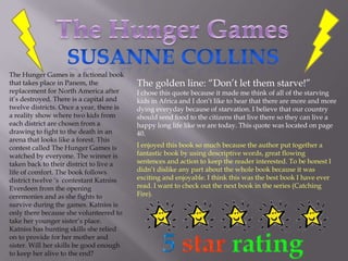 The Hunger Games SusanneCollins The Hunger Games is  a fictional book that takes place in Panem, the replacement for North America after it’s destroyed. There is a capital and twelve districts. Once a year, there is a reality show where two kids from each district are chosen from a drawing to fight to the death in an arena that looks like a forest. This contest called The Hunger Games is watched by everyone. The winner is taken back to their district to live a life of comfort. The book follows district twelve ‘s  contestant Katniss Everdeenfrom the opening ceremonies and as she fights to survive during the games. Katniss is only there because she volunteered to take her younger sister’s place. Katniss has hunting skills she relied on to provide for her mother and sister. Will her skills be good enough to keep her alive to the end?  The golden line: “Don’t let them starve!”  I chose this quote because it made me think of all of the starving kids in Africa and I don’t like to hear that there are more and more dying everyday because of starvation. I believe that our country should send food to the citizens that live there so they can live a happy long life like we are today. This quote was located on page 40. I enjoyed this book so much because the author put together a fantastic book by using descriptive words, great flowing sentences and action to keep the reader interested. To be honest I didn’t dislike any part about the whole book because it was exciting and enjoyable. I think this was the best book I have ever read. I want to check out the next book in the series (Catching Fire). 5starrating 