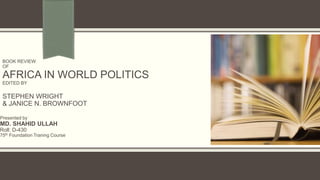 BOOK REVIEW
OF
AFRICA IN WORLD POLITICS
EDITED BY
STEPHEN WRIGHT
& JANICE N. BROWNFOOT
Presented by
MD. SHAHID ULLAH
Roll: D-430
75th Foundation Traning Course
 