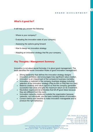 What’s it good for?


It will help you answer the following:


· Where is your company?

· Evaluating the innovation state of your company

· Assessing the options going forward

· How to design an innovation strategy

· Adapting an innovation strategy that fits your company.



Key Thoughts / Management Summary


Innovation is not about secret formulas; it is about good management. The
book identifies the seven Innovation Rules of good innovation management:

   •   Strong leadership that defines the innovation strategy designs
       innovation portfolios, and encourages truly significant value creation.
   •   Innovation is an integral part of the company's business mentality.
   •   Innovation is matched to the company business strategy including
       selection of the innovation strategy (Play-to-Win or Play-Not–to-Lose).
   •   Balance creativity and value capture so that the company generates
       successful new ideas and gets the maximum return on its investment.
   •   Neutralize organizational antibodies that kill off good ideas because
       they are different from the norm.
   •   Innovation networks inside and outside the organization because
       networks, not individuals, are the basic building blocks of innovation.
   •   Correct metrics and rewards to make innovation manageable and to
       produce the right behaviour.
 
