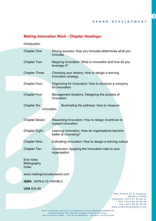 Making Innovation Work - Chapter Headings:

Introduction

Chapter One:         Driving success: How you innovate determines what you
                     innovate

Chapter Two:         Mapping Innovation: What is innovation and how do you
                     leverage it?

Chapter Three:       Choosing your destiny: How to design a winning
                     innovation strategy

Chapter Four:        Organizing for Innovation: How to structure a company
                     for Innovation

Chapter Five:        Management Systems: Designing the process of
                     Innovation

Chapter Six:                Illuminating the pathway: How to measure
               innovation


Chapter Seven:       Rewarding Innovation: How to design Incentives to
                     support innovation

Chapter Eight:       Learning Innovation: How do organisations become
                     better at innovating?

Chapter Nine:        Cultivating Innovation: How to design a winning culture

Chapter Ten:         Conclusion: Applying the innovation rules to your
                     organisation

End notes
Bibliography
Index

www.makinginnovationwork.com

ISBN: 0978-0-13-149786-3

USA $34,99
 