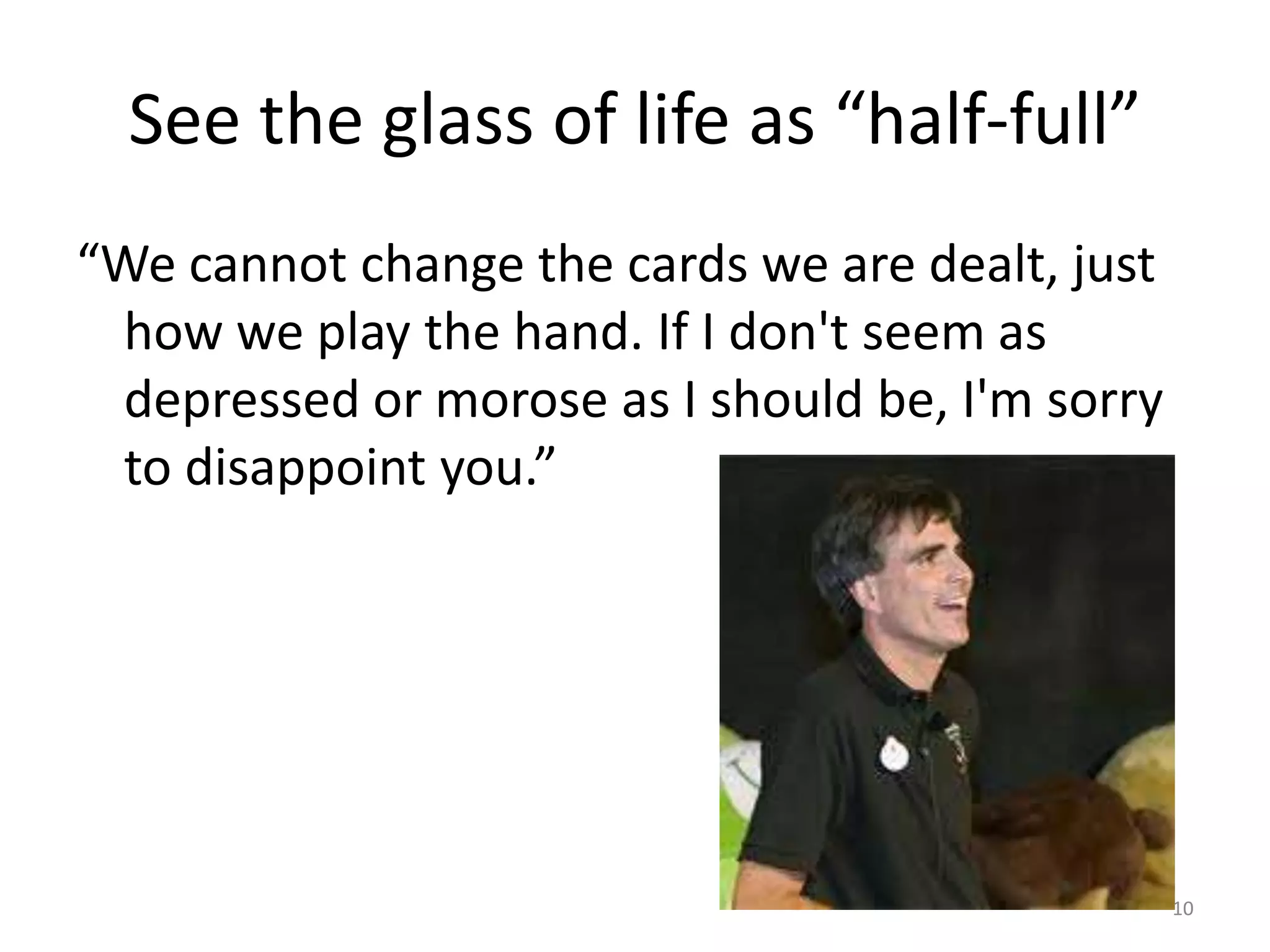 See the glass of life as “half-full”
“We cannot change the cards we are dealt, just
 how we play the hand. If I don't seem as
 depressed or morose as I should be, I'm sorry
 to disappoint you.”




                                                 10
 