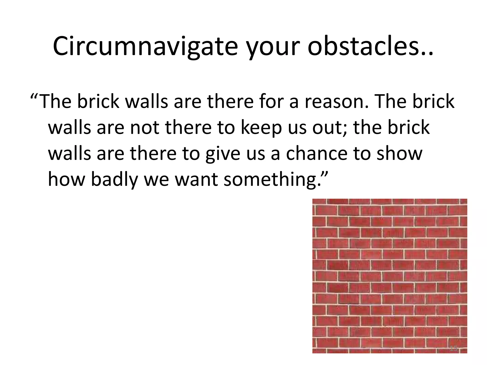 Circumnavigate your obstacles..
“The brick walls are there for a reason. The brick
  walls are not there to keep us out; the brick
  walls are there to give us a chance to show
  how badly we want something.”




                                                 15
 