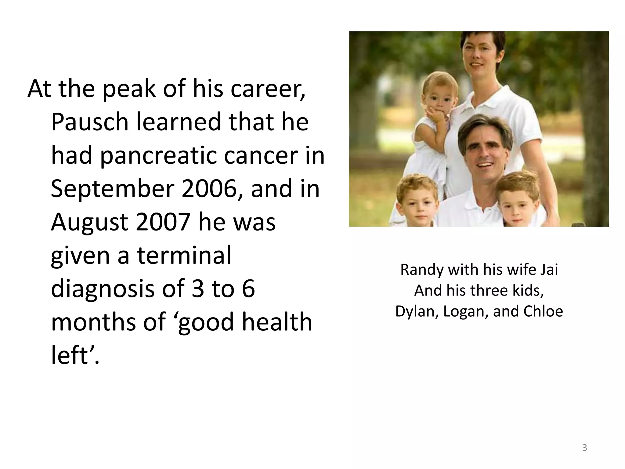 At the peak of his career,
  Pausch learned that he
  had pancreatic cancer in
  September 2006, and in
  August 2007 he was
  given a terminal           Randy with his wife Jai
  diagnosis of 3 to 6          And his three kids,
                             Dylan, Logan, and Chloe
  months of ‘good health
  left’.


                                                       3
 