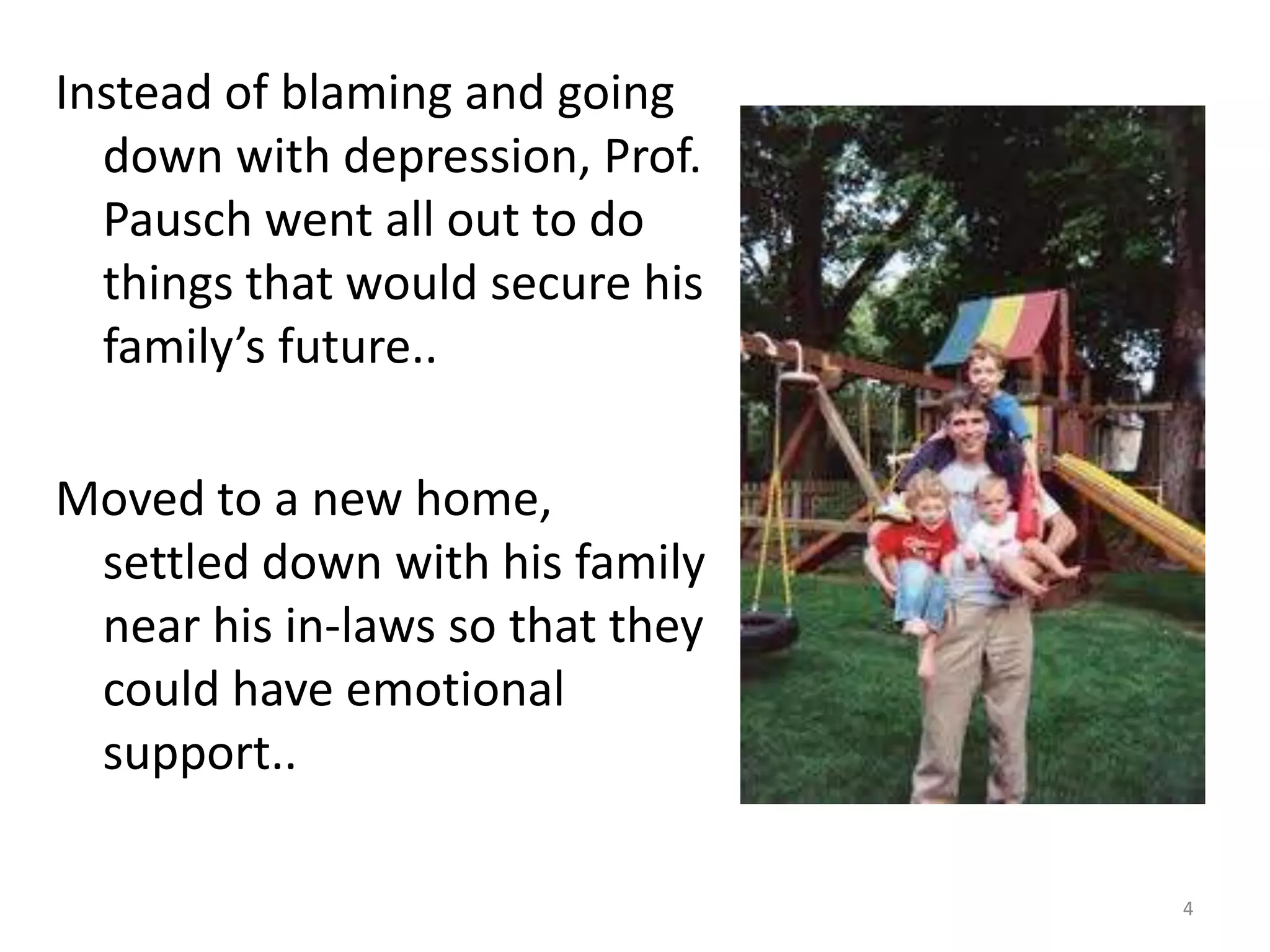 Instead of blaming and going
  down with depression, Prof.
  Pausch went all out to do
  things that would secure his
  family’s future..

Moved to a new home,
 settled down with his family
 near his in-laws so that they
 could have emotional
 support..

                                 4
 