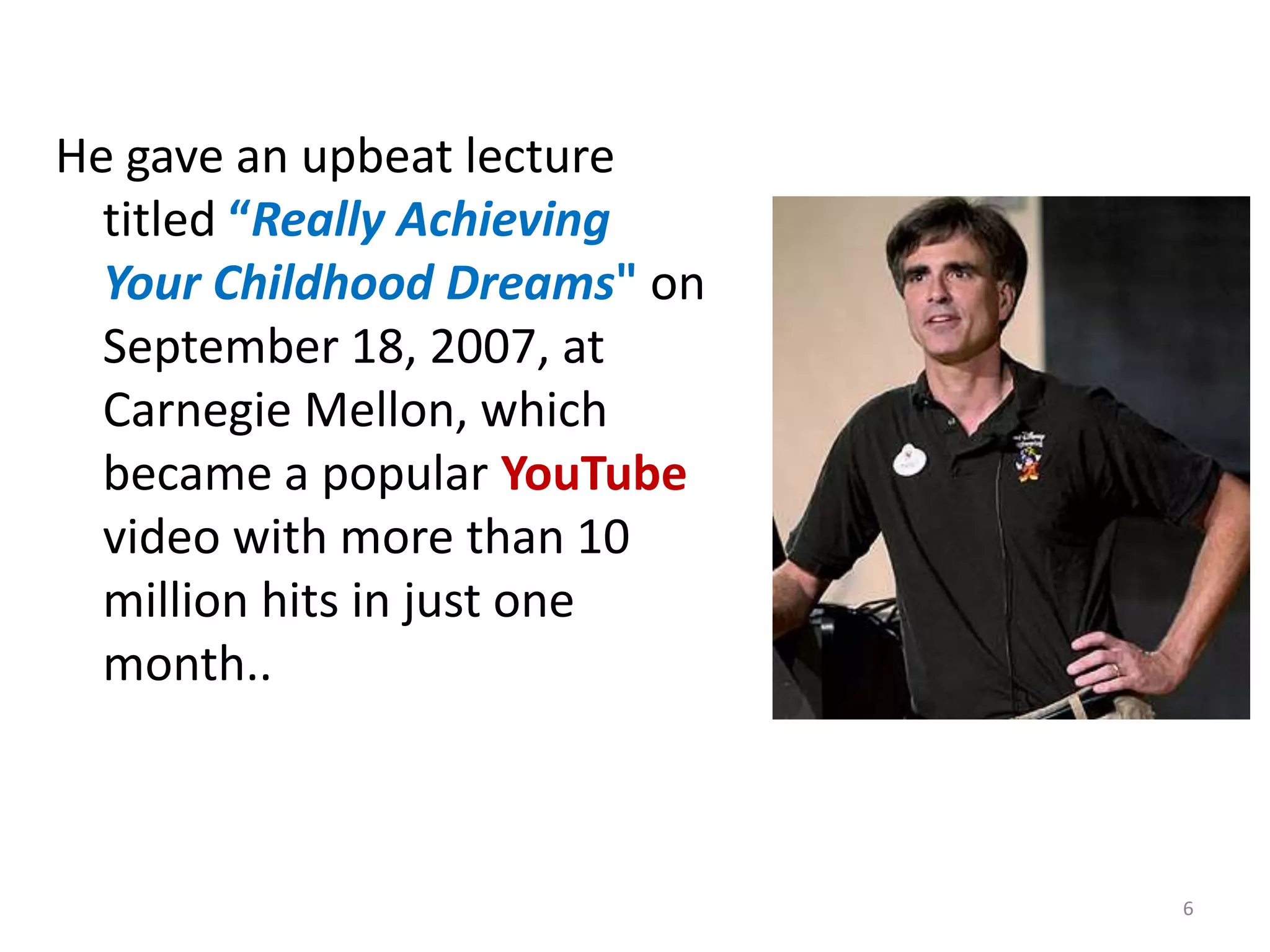 He gave an upbeat lecture
  titled “Really Achieving
  Your Childhood Dreams" on
  September 18, 2007, at
  Carnegie Mellon, which
  became a popular YouTube
  video with more than 10
  million hits in just one
  month..



                              6
 