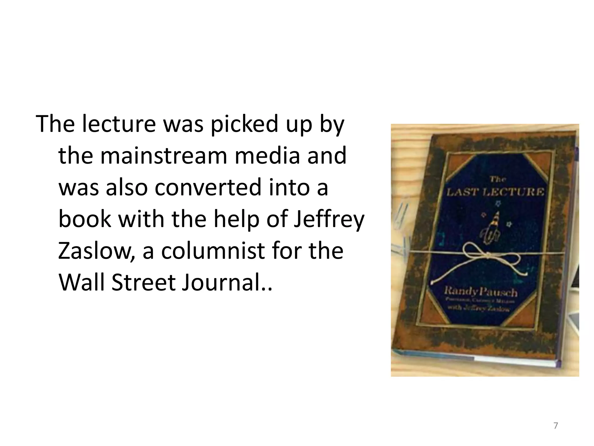 The lecture was picked up by
  the mainstream media and
  was also converted into a
  book with the help of Jeffrey
  Zaslow, a columnist for the
  Wall Street Journal..




                                  7
 