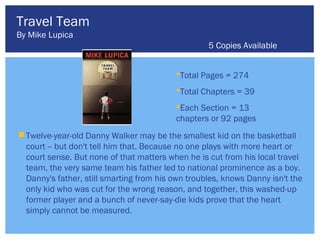 Travel Team
By Mike Lupica
                                                   5 Copies Available


                                          Total Pages = 274
                                          Total Chapters = 39
                                          Each Section = 13
                                          chapters or 92 pages
 Twelve-year-old Danny Walker may be the smallest kid on the basketball
  court -- but don't tell him that. Because no one plays with more heart or
  court sense. But none of that matters when he is cut from his local travel
  team, the very same team his father led to national prominence as a boy.
  Danny's father, still smarting from his own troubles, knows Danny isn't the
  only kid who was cut for the wrong reason, and together, this washed-up
  former player and a bunch of never-say-die kids prove that the heart
  simply cannot be measured.
 