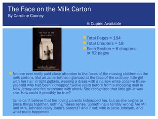 The Face on the Milk Carton
By Caroline Cooney
                                                5 Copies Available


                                               Total Pages = 184
                                               Total Chapters = 18
                                               Each Section = 6 chapters
                                                or 62 pages



 No one ever really paid close attention to the faces of the missing children on the
  milk cartons. But as Janie Johnson glanced at the face of the ordinary little girl
  with her hair in tight pigtails, wearing a dress with a narrow white collar--a three-
  year-old who had been kidnapped twelve years before from a shopping mall in
  New Jersey--she felt overcome with shock. She recognized that little girl--it was
  she. How could it possibly be true?
  Janie can't believe that her loving parents kidnapped her, but as she begins to
  piece things together, nothing makes sense. Something is terribly wrong. Are Mr.
  and Mrs. Johnson really Janie's parents? And if not, who is Janie Johnson, and
  what really happened
 