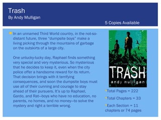 Trash
By Andy Mulligan
                                                      5 Copies Available

 In an unnamed Third World country, in the not-so-
  distant future, three “dumpsite boys” make a
  living picking through the mountains of garbage
  on the outskirts of a large city.

  One unlucky-lucky day, Raphael finds something
  very special and very mysterious. So mysterious
  that he decides to keep it, even when the city
  police offer a handsome reward for its return.
  That decision brings with it terrifying
  consequences, and soon the dumpsite boys must
  use all of their cunning and courage to stay
  ahead of their pursuers. It’s up to Raphael,        Total Pages = 222
  Gardo, and Rat—boys who have no education, no       Total Chapters = 33
  parents, no homes, and no money—to solve the
  mystery and right a terrible wrong.                 Each Section = 11
                                                      chapters or 74 pages
 